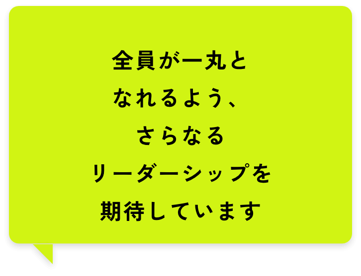 全員が一丸となれるよう、さらなるリーダーシップを期待しています